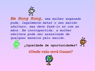 Em Hong Kong ,  uma mulher enganada pode, legalmente matar o seu marido adultero, mas deve fazê-lo só com as mãos. Em contrapartida, a mulher adultera pode ser assasinada de qualquer maneira pelo marido. ¿Igualdade de oportunidades? ¿Onde raio será Guam? 