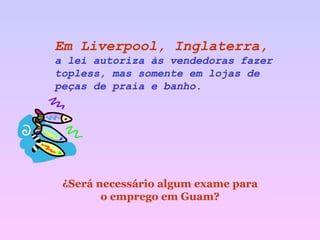 Em Liverpool, Inglaterra,   a lei autoriza às vendedoras fazer topless, mas somente em lojas de peças de praia e banho.  ¿Será necessário algum exame para o emprego em Guam? 