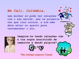 Em Cali, Colômbia,   uma mulher só pode ter relações com o seu marido, mas na primeira vez que isso ocorre, a sua mãe deve estar no quarto para testemunhar o ato. Imagina-te tendo relações com a tua sogra assistindo de camarote e dando palpite?. Não consigo esquecer Guam 