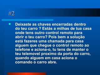 #2 Deixaste as chaves encerradas dentro do teu carro ? Estás a milhas de tua casa onde tens outro control remoto para abrir o teu carro? Pois bem a solução está fazeres uma chamada para casa  alguem que chegue o control remoto ao telefone e aciona-o, tu tens de manter o teu telemovel proximo da porta do carro, quando alguem em casa aciona o comando o carro abre. 