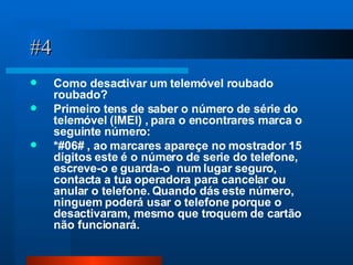 #4 Como desactivar um telemóvel roubado roubado?  Primeiro tens de saber o número de série do telemóvel (IMEI) , para o encontrares marca o seguinte número: *#06# , ao marcares apareçe no mostrador 15 dígitos este é o número de serie do telefone, escreve-o e guarda-o  num lugar seguro, contacta a tua operadora para cancelar ou anular o telefone. Quando dás este número, ninguem poderá usar o telefone porque o desactivaram, mesmo que troquem de cartão não funcionará. 