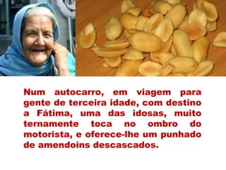 Num autocarro, em viagem para
gente de terceira idade, com destino
a Fátima, uma das idosas, muito
ternamente toca no ombro do
motorista, e oferece-lhe um punhado
de amendoins descascados.
 