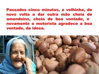 Passados cinco minutos, a velhinha, de
novo volta a dar outra mão cheia de
amendoins, cheia de boa vontade, e
novamente o motorista agradece a boa
vontade, da idosa.
 