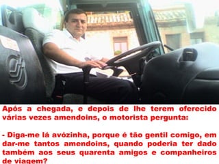 Após a chegada, e depois de lhe terem oferecido
várias vezes amendoins, o motorista pergunta:
- Diga-me lá avózinha, porque é tão gentil comigo, em
dar-me tantos amendoins, quando poderia ter dado
também aos seus quarenta amigos e companheiros
de viagem?
 