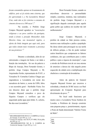 foram consumidos apenas no levantamento do                          Dom Fernando Gomes, usando os
edifício, pois ai já existia uma cisterna, que         microfones     descreveu    a   personalidade
foi aproveitada (...) Na Lavanderia Manuel             simples, cautelosa, modesta, mas realizadora
Cruz, onde não se fez cisterna o consumo de            do prefeito Jorge Campos Maynard e a
cimento elevou-se a 580 sacos”;5                       significação daquela construção para aquela
             Na ocasião, o Prefeito Jorge              gente pobre que acabava de receber tão útil
Campos Maynard agradece as “associações                melhoramento.8
religiosas e ao povo católico da paróquia,
tendo á frente o prezado Monsenhor João                             Jorge   Campos     Maynard,    o
Moreira Lima, seu incansável vigário, a                prefeito da cidade ao falar prestou contas,
oferta da linda imagem que aqui está, para             mostrou suas realizações e pediu a população
que todos sintam mais vivamente a presença             lhe desse alento para prosseguir na sua tarefa
de sua protetora”.6                                    de difíceis pelejas, a fim de poder realizar
                                                       outros benefícios que compensem os labores
             Durante a solenidade, além de ser         cotidianos, dos que contribuem para o erário
entronizada a imagem da Santa e ser dada a             publico e para a riqueza do município 9, e que
benção das instalações, fez uso da palavra o           a missão da Prefeitura tem de ser essa mesma
Bispo de Aracaju, Dom Fernando Gomes, o                de amenizar a dureza da vida naquele ponto
prefeito Jorge Campos Maynard, o Dr.                   esquecido da cidade com a multiplicação dos
Arquimedes Ferrão, representante do P.S.P., a          chafarizes e construção de lavanderias.
Vereadora D. Carmelita Cardoso Chagas que
engrandeceu a Lavanderia em nome dos                                Antes da palavra do General
moradores do bairro; e, nome da UDN, falou             Augusto Maynard Gomes que encerrou a
o seu secretário geral – Heribaldo Vieira. Em          solenidade, a banda do 28 BC tocou e ao final
seu discurso disse que o prefeito Jorge                apresentação de Conjunto Regional para
Campos Maynard consultou o povo do                     divertimento do povo. 10
Siqueira    Campos      e   verificou    que    ele                 No local onde funcionou por
angustiado pedia água para beber. E, solicito,         muitos anos a Lavanderia Nossa Senhora de
lhe deu essa Lavanderia.7                              Lourdes, a Prefeitura de Aracaju construiu
                                                       uma pequena praça e, posteriormente, ergueu
                                                       o Posto de Saúde denominado “Edelzio Vieira
                                                       de Melo”.
5
  MELHORAMENTOS NO B. S. CAMPOS in Correio
  de Aracaju: 21.jul.1953, p. 1 e 4.
6                                                      8
  Correio de Aracaju; Ano XLVI, Nº 4800, 30 de julho     Ibid.
                                                       9
  de 1953, p. 1-3                                        Ibid.
7                                                      10
   MELHORAMENTOS NO B. S. CAMPOS do                       Ibid.
  Correio de Aracaju: 21.jul.1953, p. 1 e 4.
 