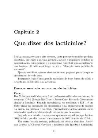 Cap´
   ıtulo 2

Que dizer dos lactic´
                    ınios?

Muitas pessoas evitam o leite de vaca, tanto porque ele cont´m gordura,
                                                               e
colesterol, prote´
                 ınas a que s˜o al´rgicas, lactose e frequentes vest´
                             a    e                                 ıgios de
contamina¸ao, como porque o seu consumo contribui para a explora¸ao
            c˜                                                           c˜
dos bovinos. O leite est´ longe de ser o “alimento mais perfeito da
                           a
natureza”.
    Quanto ao c´lcio, apenas absorvemos uma pequena parte do que se
                 a
encontra no leite de vaca.
    Felizmente, existe uma grande variedade de boas fontes de c´lcio ea
de optimos substitutos dos lactic´
   ´                               ınios.

Doen¸as associadas ao consumo de lactic´
    c                                  ınios:
Cancro
Das 59 hormonas do leite, uma ´ um poderoso auxiliar do crescimento, de
                               e
seu nome IGF-1 (Insulin-like Growth Factor One - Factor de Crescimento
similar a Insulina). Segundo especialistas em medicina, o IGF-1 ´ um
        `                                                          e
factor-chave na acelera¸ao do crescimento e na prolifera¸ao de cancros
                        c˜                               c˜
da mama, da pr´stata e do c´lon. Provavelmente actua tamb´m como
                 o            o                                 e
catalisador no desenvolvimento de outras formas de cancro.
    Segundo um estudo, constatou-se que os consumidores que bebiam
360g de leite por dia tiveram um aumento de 10% no n´ de IGF-1.
                                                        ıvel
    Um outro estudo recente, publicado na revista cient´     ıﬁca Ameri-
can Journal of Clinical Nutrition e realizado pelo Instituto Karolinska,

                                     3
 