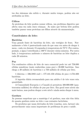 2 Que dizer dos lactic´
                      ınios?


tos dos sintomas s˜o subtis e, durante muito tempo, podem n˜o ser
                     a                                     a
atribu´
      ıdos ao leite.

C´licas
  o
As prote´
        ınas do leite podem causar c´licas, um problema digestivo que
                                     o
afecta uma em cada cinco crian¸as. As m˜es que bebem leite podem
                                c          a
tamb´m passar essas prote´
     e                    ınas aos ﬁlhos atrav´s da amamenta¸ao.
                                              e             c˜

Constituintes do leite:
Bact´rias
      e
Uma grande fonte de bact´rias do leite, s˜o vest´
                             e                a       ıgios de fezes. Nor-
malmente o leite ´ pasteurizado mais do que uma vez antes de chegar a
                  e                                                      `
mesa - cada vez durante 15 segundos a temperatura de 72 ◦ C. Por contra-
                                        `
posi¸ao, a agua ´ esterilizada a 100 ◦ C durante v´rios minutos. Por outro
    c˜     ´    e                                 a
lado, a temperatura ambiente o n´ mero de bact´rias no leite duplica a
      `                             u               e
cada 20 minutos.

Pus
Um cent´ ımetro c´ bico de leite de vaca comercial pode ter at´ 750.000
                  u                                            e
c´lulas som´ticas (mais conhecidas como pus) e 20.000 bact´rias. Isso
 e         a                                                 e
chega a 20 milh˜es de bact´rias e a 750 milh˜es de c´lulas por litro.
                o           e               o        e
    1 ch´vena = 236,5882 cm3 ∼ 177.441.150 c´lulas de pus e 4.731.600
        a                                       e
bact´rias.
     e
    A ingest˜o di´ria recomendada para um adulto ´ de trˆs vezes esta
            a    a                                  e       e
quantidade.
    A Comunidade Europeia e o Canad´ s´ permitem 400.000.000 (qua-
                                       a o
trocentos milh˜es) de c´lulas de pus por litro. Em geral esses n´
              o         e                                       ıveis s˜o
                                                                       a
mais baixos, mas podem chegar a este n´ e ainda assim chegar a mesa.
                                       ıvel                       `

Gordura
As pessoas suspeitam que a manteiga ´ s´ gordura, mas n˜o tˆm ideia
                                       e o                   a e
de quanta gordura existe no leite e nos restantes lactic´
                                                        ınios.
   Os produtos que usam derivados do leite (case´  ına, soro, lactose) s˜o
                                                                        a
provavelmente uma causa importante de problemas de peso e sa´ de.  u

                                    5
 