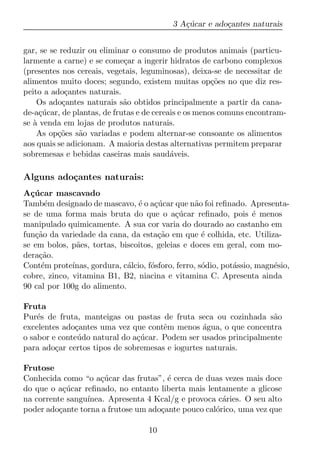 3 A¸ucar e ado¸antes naturais
                                               c´         c


gar, se se reduzir ou eliminar o consumo de produtos animais (particu-
larmente a carne) e se come¸ar a ingerir hidratos de carbono complexos
                             c
(presentes nos cereais, vegetais, leguminosas), deixa-se de necessitar de
alimentos muito doces; segundo, existem muitas op¸oes no que diz res-
                                                       c˜
peito a ado¸antes naturais.
             c
    Os ado¸antes naturais s˜o obtidos principalmente a partir da cana-
            c                a
de-a¸ucar, de plantas, de frutas e de cereais e os menos comuns encontram-
     c´
se a venda em lojas de produtos naturais.
   `
    As op¸oes s˜o variadas e podem alternar-se consoante os alimentos
          c˜    a
aos quais se adicionam. A maioria destas alternativas permitem preparar
sobremesas e bebidas caseiras mais saud´veis.
                                           a

Alguns ado¸antes naturais:
          c
A¸ucar mascavado
  c´
Tamb´m designado de mascavo, ´ o a¸ucar que n˜o foi reﬁnado. Apresenta-
      e                           e c´              a
se de uma forma mais bruta do que o a¸ucar reﬁnado, pois ´ menos
                                             c´                      e
manipulado quimicamente. A sua cor varia do dourado ao castanho em
fun¸ao da variedade da cana, da esta¸ao em que ´ colhida, etc. Utiliza-
   c˜                                   c˜            e
se em bolos, p˜es, tortas, biscoitos, geleias e doces em geral, com mo-
               a
dera¸ao.
    c˜
Cont´m prote´
     e        ınas, gordura, c´lcio, f´sforo, ferro, s´dio, pot´ssio, magn´sio,
                              a       o               o        a          e
cobre, zinco, vitamina B1, B2, niacina e vitamina C. Apresenta ainda
90 cal por 100g do alimento.

Fruta
Pur´s de fruta, manteigas ou pastas de fruta seca ou cozinhada s˜o
    e                                                               a
excelentes ado¸antes uma vez que contˆm menos agua, o que concentra
              c                        e         ´
o sabor e conte´ do natural do a¸ucar. Podem ser usados principalmente
               u                c´
para ado¸ar certos tipos de sobremesas e iogurtes naturais.
         c

Frutose
Conhecida como “o a¸ucar das frutas”, ´ cerca de duas vezes mais doce
                     c´                e
do que o a¸ucar reﬁnado, no entanto liberta mais lentamente a glicose
           c´
na corrente sangu´
                 ınea. Apresenta 4 Kcal/g e provoca c´ries. O seu alto
                                                      a
poder ado¸ante torna a frutose um ado¸ante pouco cal´rico, uma vez que
          c                          c              o

                                     10
 
