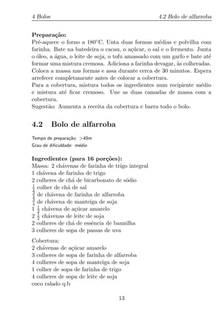 4 Bolos                                           4.2 Bolo de alfarroba


Prepara¸ao:
          c˜
Pr´-aquece o forno a 180◦ C. Unta duas formas m´dias e polvilha com
   e                                                e
farinha. Bate na batedeira o cacau, o a¸ucar, o sal e o fermento. Junta
                                          c´
o oleo, a agua, o leite de soja, o tofu amassado com um garfo e bate at´
  ´       ´                                                            e
formar uma mistura cremosa. Adiciona a farinha devagar, as colheradas.
                                                           `
Coloca a massa nas formas e assa durante cerca de 30 minutos. Espera
arrefecer completamente antes de colocar a cobertura.
Para a cobertura, mistura todos os ingredientes num recipiente m´dioe
e mistura at´ ﬁcar cremoso. Une as duas camadas de massa com a
             e
cobertura.
Sugest˜o: Aumenta a receita da cobertura e barra todo o bolo.
       a


4.2       Bolo de alfarroba
Tempo de prepara¸ao: >45m
                c˜
Grau de diﬁculdade: m´dio
                     e

Ingredientes (para 16 por¸oes):
                              c˜
Massa: 2 ch´venas de farinha de trigo integral
            a
1 ch´vena de farinha de trigo
    a
2 colheres de ch´ de bicarbonato de s´dio
                 a                   o
1
2 colher de ch´ de sal
               a
3
4 de ch´vena de farinha de alfarroba
        a
3
4 de ch´vena de manteiga de soja
        a
  1
1 2 ch´vena de a¸ucar amarelo
      a           c´
  1
2 2 ch´venas de leite de soja
      a
2 colheres de ch´ de essˆncia de baunilha
                 a      e
3 colheres de sopa de passas de uva
Cobertura:
2 ch´venas de a¸ucar amarelo
    a           c´
3 colheres de sopa de farinha de alfarroba
4 colheres de sopa de manteiga de soja
1 colher de sopa de farinha de trigo
4 colheres de sopa de leite de soja
coco ralado q.b

                                  13
 