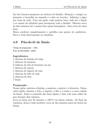 4 Bolos                                           4.9 P˜o-de-l´ de lim˜o
                                                       a      o       a


faz trˆs buracos pequenos na mistura de farinha. Despeja o vinagre no
      e
primeiro, a baunilha no segundo e o oleo no terceiro. Adiciona a agua
                                     ´                           ´
por cima de tudo. Com um garfo, tudo misture bem, indo at´ o fundo
                                                             e
e os cantos do tabuleiro para incorporar toda a farinha. Mistura cerca
de dois minutos at´ a massa ﬁcar quase homog´nea. Assa cerca de meia
                  e                           e
hora.
Deixa arrefecer completamente e polvilha com a¸ucar de confeiteiro.
                                                  c´
Serve o bolo directamente no tabuleiro.


4.9       P˜o-de-l´ de lim˜o
           a      o       a
Tempo de prepara¸ao: <45m
                c˜
Grau de diﬁculdade: m´dio
                     e

Ingredientes:
1 ch´vena de farinha de trigo
    a
1 ch´vena de maisena
    a
2 colheres de ch´ de fermento em p´
                a                 o
1 ch´vena de a¸ucar
    a          c´
1 ch´vena de iogurte de soja
    a
1 ch´vena de leite de soja
    a
1
4 ch´vena de oleo
     a        ´
1 lim˜o
      a

Prepara¸ao:
         c˜
Numa tigela, mistura a farinha, a maisena, o a¸ucar e o fermento. Numa
                                                 c´
outra tigela, mistura o leite, o iogurte, o oleo e o sumo e a casca ralada
                                            ´
do lim˜o. Junta o conte´ do das duas tigelas e bate com uma colher de
      a                  u
pau durante dois minutos.
Leva ao forno por 25 minutos a 180◦ C em forma untada. No ﬁnal da
cozedura, deixa o bolo arrefecer cerca de dez minutos antes de tir´-lo da
                                                                   a
forma.




                                   19
 