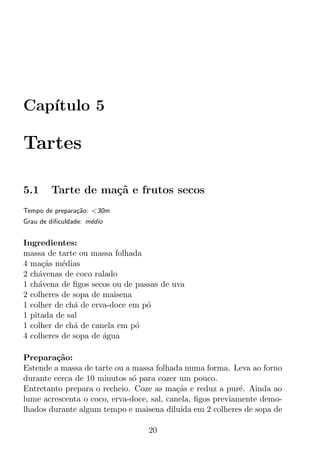 Cap´
   ıtulo 5

Tartes

5.1     Tarte de ma¸˜ e frutos secos
                   ca
Tempo de prepara¸ao: <30m
                c˜
Grau de diﬁculdade: m´dio
                     e


Ingredientes:
massa de tarte ou massa folhada
4 ma¸as m´dias
     c˜    e
2 ch´venas de coco ralado
    a
1 ch´vena de ﬁgos secos ou de passas de uva
    a
2 colheres de sopa de maisena
1 colher de ch´ de erva-doce em p´
              a                  o
1 pitada de sal
1 colher de ch´ de canela em p´
              a               o
4 colheres de sopa de agua
                      ´

Prepara¸ao:
         c˜
Estende a massa de tarte ou a massa folhada numa forma. Leva ao forno
durante cerca de 10 minutos s´ para cozer um pouco.
                              o
Entretanto prepara o recheio. Coze as ma¸as e reduz a pur´. Ainda ao
                                           c˜               e
lume acrescenta o coco, erva-doce, sal, canela, ﬁgos previamente demo-
lhados durante algum tempo e maisena dilu´ em 2 colheres de sopa de
                                            ıda

                                 20
 