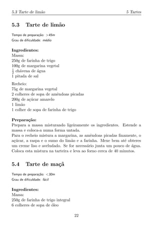 5.3 Tarte de lim˜o
                a                                           5 Tartes


5.3      Tarte de lim˜o
                     a
Tempo de prepara¸ao: >45m
                c˜
Grau de diﬁculdade: m´dio
                     e

Ingredientes:
Massa:
250g de farinha de trigo
100g de margarina vegetal
1
2 ch´vena de agua
     a        ´
1 pitada de sal
Recheio:
75g de margarina vegetal
2 colheres de sopa de amˆndoas picadas
                         e
200g de a¸ucar amarelo
          c´
1 lim˜o
     a
1 colher de sopa de farinha de trigo

Prepara¸ao:
         c˜
Prepara a massa misturando ligeiramente os ingredientes. Estende a
massa e coloca-a numa forma untada.
Para o recheio mistura a margarina, as amˆndoas picadas ﬁnamente, o
                                            e
a¸ucar, a raspa e o sumo do lim˜o e a farinha. Mexe bem at´ obteres
 c´                              a                            e
um creme liso e aveludado. Se for necess´rio junta um pouco de agua.
                                          a                       ´
Coloca esta mistura na tarteira e leva ao forno cerca de 40 minutos.


5.4      Tarte de ma¸˜
                    ca
Tempo de prepara¸ao: <30m
                c˜
Grau de diﬁculdade: f´cil
                     a

Ingredientes:
Massa:
250g de farinha de trigo integral
6 colheres de sopa de oleo
                      ´

                                    22
 