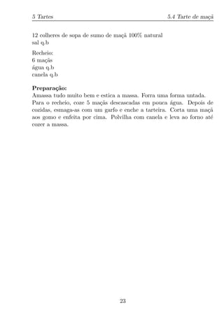 5 Tartes                                           5.4 Tarte de ma¸a
                                                                  c˜


12 colheres de sopa de sumo de ma¸a 100% natural
                                 c˜
sal q.b
Recheio:
6 ma¸as
     c˜
agua q.b
´
canela q.b

Prepara¸ao:
          c˜
Amassa tudo muito bem e estica a massa. Forra uma forma untada.
Para o recheio, coze 5 ma¸as descascadas em pouca agua. Depois de
                         c˜                         ´
cozidas, esmaga-as com um garfo e enche a tarteira. Corta uma ma¸ac˜
aos gomo e enfeita por cima. Polvilha com canela e leva ao forno at´
                                                                   e
cozer a massa.




                                23
 