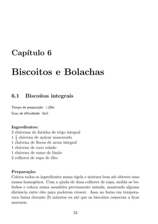 Cap´
   ıtulo 6

Biscoitos e Bolachas

6.1      Biscoitos integrais

Tempo de prepara¸ao: <20m
                c˜
Grau de diﬁculdade: f´cil
                     a



Ingredientes:
2 ch´venas de farinha de trigo integral
    a
  1
1 2 ch´vena de a¸ucar mascavado
      a          c´
1 ch´vena de ﬂocos de arroz integral
    a
1 ch´vena de coco ralado
    a
1 ch´vena de sumo de lim˜o
    a                      a
2 colheres de sopa de oleo
                      ´


Prepara¸ao:
          c˜
Coloca todos os ingredientes numa tigela e mistura bem at´ obteres uma
                                                         e
massa homog´nea. Com a ajuda de duas colheres de sopa, molda os bo-
              e
linhos e coloca numa assadeira previamente untada, mantendo alguma
distˆncia entre eles para poderem crescer. Assa no forno em tempera-
    a
tura baixa durante 25 minutos ou at´ que os biscoitos comecem a ﬁcar
                                    e
morenos.

                                   24
 