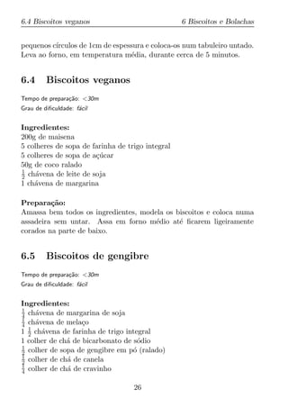 6.4 Biscoitos veganos                             6 Biscoitos e Bolachas


pequenos c´
          ırculos de 1cm de espessura e coloca-os num tabuleiro untado.
Leva ao forno, em temperatura m´dia, durante cerca de 5 minutos.
                                 e


6.4      Biscoitos veganos
Tempo de prepara¸ao: <30m
                c˜
Grau de diﬁculdade: f´cil
                     a


Ingredientes:
200g de maisena
5 colheres de sopa de farinha de trigo integral
5 colheres de sopa de a¸ucar
                       c´
50g de coco ralado
1
2 ch´vena de leite de soja
     a
1 ch´vena de margarina
    a

Prepara¸ao:
         c˜
Amassa bem todos os ingredientes, modela os biscoitos e coloca numa
assadeira sem untar. Assa em forno m´dio at´ ﬁcarem ligeiramente
                                      e      e
corados na parte de baixo.


6.5      Biscoitos de gengibre
Tempo de prepara¸ao: <30m
                c˜
Grau de diﬁculdade: f´cil
                     a


Ingredientes:
1
4 ch´vena de margarina de soja
     a
1
4 ch´vena de mela¸o
     a             c
1 1 ch´vena de farinha de trigo integral
  2    a
1 colher de ch´ de bicarbonato de s´dio
              a                     o
1
2 colher de sopa de gengibre em p´ (ralado)
                                  o
1
2 colher de ch´ de canela
              a
1
4 colher de ch´ de cravinho
              a

                                   26
 