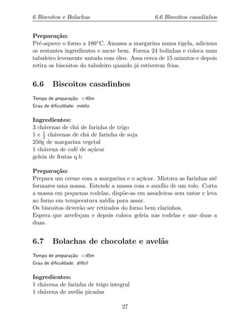 6 Biscoitos e Bolachas                        6.6 Biscoitos casadinhos


Prepara¸ao:
          c˜
Pr´-aquece o forno a 180◦ C. Amassa a margarina numa tigela, adiciona
   e
os restantes ingredientes e mexe bem. Forma 24 bolinhas e coloca num
tabuleiro levemente untado com oleo. Assa cerca de 15 minutos e depois
                                  ´
retira os biscoitos do tabuleiro quando j´ estiverem frios.
                                         a


6.6      Biscoitos casadinhos
Tempo de prepara¸ao: <45m
                c˜
Grau de diﬁculdade: m´dio
                     e

Ingredientes:
3 ch´venas de ch´ de farinha de trigo
     a            a
1 e 1 ch´venas de ch´ de farinha de soja
    2   a            a
250g de margarina vegetal
1 ch´vena de caf´ de a¸ucar
     a           e     c´
geleia de frutas q.b

Prepara¸ao:
         c˜
Prepara um creme com a margarina e o a¸ucar. Mistura as farinhas at´
                                          c´                        e
formares uma massa. Estende a massa com o aux´ de um rolo. Corta
                                                 ılio
a massa em pequenas rodelas, disp˜e-as em assadeiras sem untar e leva
                                   o
ao forno em temperatura m´dia para assar.
                            e
Os biscoitos dever˜o ser retirados do forno bem clarinhos.
                  a
Espera que arrefe¸am e depois coloca geleia nas rodelas e une duas a
                  c
duas.


6.7      Bolachas de chocolate e avel˜s
                                     a
Tempo de prepara¸ao: <45m
                c˜
Grau de diﬁculdade: dif´
                       ıcil

Ingredientes:
1 ch´vena de farinha de trigo integral
    a
1 ch´vena de avel˜s picadas
    a            a

                                   27
 