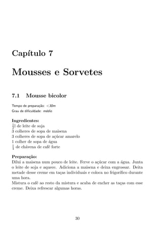 Cap´
   ıtulo 7

Mousses e Sorvetes

7.1     Mousse bicolor
Tempo de prepara¸ao: <30m
                c˜
Grau de diﬁculdade: m´dio
                     e

Ingredientes:
1
2 l de leite de soja
3 colheres de sopa de maisena
3 colheres de sopa de a¸ucar amarelo
                       c´
1 colher de sopa de agua
                     ´
1
4 de ch´vena de caf´ forte
         a           e

Prepara¸ao:
          c˜
Dilui a maisena num pouco de leite. Ferve o a¸ucar com a agua. Junta
                                             c´            ´
o leite de soja e aquece. Adiciona a maisena e deixa engrossar. Deita
metade desse creme em ta¸as individuais e coloca no frigor´
                          c                               ıﬁco durante
uma hora.
Mistura o caf´ ao resto da mistura e acaba de encher as ta¸as com esse
              e                                           c
creme. Deixa refrescar algumas horas.




                                 30
 