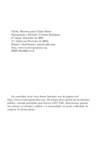 T´ıtulo: Receitas para Coisas Doces
   Organiza¸ao e Revis˜o: Cristina Rodrigues
              c˜         a
   2a edi¸ao, Setembro de 2005
          c˜
   (1a edi¸ao em Fevereiro de 2005)
           c˜
   Edi¸ao e distribui¸ao: galaxia-alfa.com
       c˜             c˜
   http://www.centrovegetariano.org
   ISBN 972-8967-11-X




    Os conte´dos deste livro foram baseados nos da p´gina web
             u                                      a
http://www.centrovegetariano.org. Os artigos desse portal s˜o do dom´nio
                                                           a        ı
p´blico, estando protegidos pela licen¸a GNU FDL. Esta licen¸a garante
 u                                    c                      c
aos autores os devidos cr´ditos e a comunidade em geral a liberdade de
                          e         `
usufruir de forma plena.
 