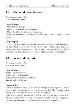7.4 Mousse de framboesas                           7 Mousses e Sorvetes


7.4     Mousse de framboesas
Tempo de prepara¸ao: <30m
                c˜
Grau de diﬁculdade: m´dio
                     e

Ingredientes:
500ml de leite de soja
2 colheres de sopa de alga agar-agar
500g de framboesas frescas ou congeladas
1 colher de sopa de a¸ucar amarelo dilu´ numa colher de sopa de agua
                     c´                ıdo                      ´
morna

Prepara¸ao:
          c˜
Ferve o leite de soja numa ca¸arola. Junta-lhe agar-agar e deixa cozinhar
                             c
em lume brando, mexendo de vez em quando. Coloca numa tigela as
framboesas, a agua a¸ucarada e o leite soja e bate na batedeira. Deita
                ´      c
a mistura em ta¸as individuais e coloca algumas horas no frigor´
                  c                                               ıﬁco.


7.5     Sorvete de laranja
Tempo de prepara¸ao: <30m
                c˜
Grau de diﬁculdade: m´dio
                     e

Ingredientes:
250g de a¸ucar cristal
          c´
1 colher de ch´ de canela
              a
450ml de sumo de laranja natural
350g de polpa de laranjas

Prepara¸ao:
         c˜
Coloca o a¸ucar, a canela e o sumo de laranjas numa ca¸arola. Leva a
           c´                                            c
lume brando mexendo at´ que o a¸ucar esteja fundido. Depois, deixa
                         e        c´
ferver durante 3 minutos. P˜e de parte a arrefecer.
                           o
Coloca a polpa de laranja na batedeira at´ obteres uma massa lisa.
                                            e
Junta ao xarope. Coloca a mistura num recipiente e leva ao congelador.
Durante o processo de congela¸ao agita em per´
                              c˜               ıodos regulares.

                                   32
 