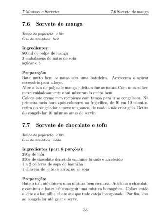 7 Mousses e Sorvetes                               7.6 Sorvete de manga


7.6      Sorvete de manga
Tempo de prepara¸ao: <20m
                c˜
Grau de diﬁculdade: f´cil
                     a

Ingredientes:
800ml de polpa de manga
3 embalagens de natas de soja
a¸ucar q.b.
 c´

Prepara¸ao:
          c˜
Bate muito bem as natas com uma batedeira. Acrescenta o a¸ucar   c´
necess´rio para ado¸ar.
       a            c
Abre a lata de polpa de manga e deita sobre as natas. Com uma colher,
mexe cuidadosamente e vai misturando muito bem.
Coloca este creme num recipiente com tampa para ir ao congelador. Na
primeira meia hora ap´s colocares no frigor´
                       o                   ıﬁco, de 10 em 10 minutos,
retira do congelador e mexe um pouco, de modo a n˜o criar gelo. Retira
                                                   a
do congelador 10 minutos antes de servir.


7.7      Sorvete de chocolate e tofu
Tempo de prepara¸ao: <30m
                c˜
Grau de diﬁculdade: m´dio
                     e

Ingredientes (para 8 por¸oes):
                             c˜
350g de tofu
350g de chocolate derretido em lume brando e arrefecido
1 a 2 colheres de sopa de baunilha
1 ch´vena de leite de arroz ou de soja
    a

Prepara¸ao:c˜
Bate o tofu at´ obteres uma mistura bem cremosa. Adiciona o chocolate
               e
e continua a bater at´ conseguir uma mistura homog´nea. Coloca ent˜o
                      e                                e               a
o leite e a baunilha e bate at´ que tudo esteja incorporado. Por ﬁm, leva
                              e
ao congelador at´ gelar e serve.
                  e

                                   33
 