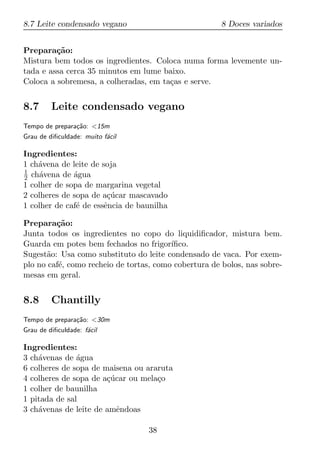 8.7 Leite condensado vegano                            8 Doces variados


Prepara¸ao:
         c˜
Mistura bem todos os ingredientes. Coloca numa forma levemente un-
tada e assa cerca 35 minutos em lume baixo.
Coloca a sobremesa, a colheradas, em ta¸as e serve.
                                       c


8.7      Leite condensado vegano
Tempo de prepara¸ao: <15m
                c˜
Grau de diﬁculdade: muito f´cil
                           a

Ingredientes:
1 ch´vena de leite de soja
    a
1
2 ch´vena de agua
     a        ´
1 colher de sopa de margarina vegetal
2 colheres de sopa de a¸ucar mascavado
                        c´
1 colher de caf´ de essˆncia de baunilha
               e       e

Prepara¸ao:
         c˜
Junta todos os ingredientes no copo do liquidiﬁcador, mistura bem.
Guarda em potes bem fechados no frigor´  ıﬁco.
Sugest˜o: Usa como substituto do leite condensado de vaca. Por exem-
       a
plo no caf´, como recheio de tortas, como cobertura de bolos, nas sobre-
          e
mesas em geral.


8.8      Chantilly
Tempo de prepara¸ao: <30m
                c˜
Grau de diﬁculdade: f´cil
                     a

Ingredientes:
3 ch´venas de agua
    a          ´
6 colheres de sopa de maisena ou araruta
4 colheres de sopa de a¸ucar ou mela¸o
                       c´           c
1 colher de baunilha
1 pitada de sal
3 ch´venas de leite de amˆndoas
    a                     e

                                  38
 