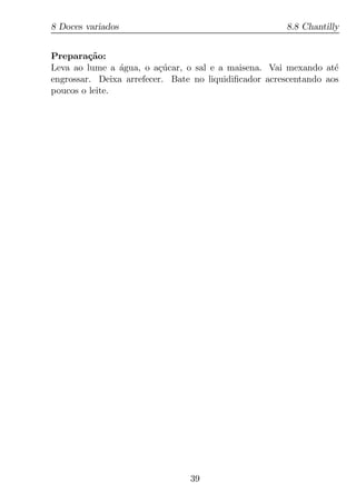 8 Doces variados                                      8.8 Chantilly


Prepara¸ao:
         c˜
Leva ao lume a agua, o a¸ucar, o sal e a maisena. Vai mexando at´
                ´        c´                                       e
engrossar. Deixa arrefecer. Bate no liquidiﬁcador acrescentando aos
poucos o leite.




                                39
 