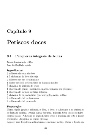 Cap´
   ıtulo 9

Petiscos doces

9.1     Panquecas integrais de frutas
Tempo de prepara¸ao: <45m
                c˜
Grau de diﬁculdade: m´dio
                     e

Ingredientes:
2 colheres de sopa de oleo
                      ´
  1
1 2 ch´venas de leite de soja
       a
2 colheres de ch´ de ado¸ante
                a        c
1 colher de sopa de sementes de linha¸a mo´
                                       c  ıdas
1
4 ch´vena de g´rmen de trigo
     a         e
1 ch´vena de frutas (morangos, ma¸as, bananas ou pˆssegos)
    a                              c˜               e
1 ch´vena de farinha de trigo integral
    a
1
4 ch´vena de outra farinha (por exemplo, aveia, milho)
     a
2 colheres de ch´ de fermento
                a
2 colheres de ch´ de canela
                a

Prepara¸ao:
          c˜
Numa tigela grande, mistura o oleo, o leite, o ado¸ante e as sementes
                                ´                  c
de linha¸a mo´
        c      ıdas. Numa tigela pequena, mistura bem todos os ingre-
dientes secos. Adiciona os ingredientes secos a mistura do leite e mexe
                                              `
levemente. Adiciona as frutas picadas.
Aquece uma frigideira anti-aderente em lume m´dio. Cobre o fundo da
                                                e

                                  40
 