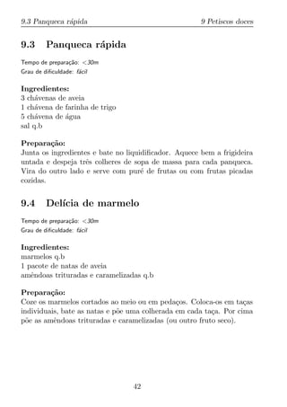 9.3 Panqueca r´pida
              a                                       9 Petiscos doces


9.3      Panqueca r´pida
                   a
Tempo de prepara¸ao: <30m
                c˜
Grau de diﬁculdade: f´cil
                     a

Ingredientes:
3 ch´venas de aveia
     a
1 ch´vena de farinha de trigo
     a
5 ch´vena de agua
     a       ´
sal q.b

Prepara¸ao:
         c˜
Junta os ingredientes e bate no liquidiﬁcador. Aquece bem a frigideira
untada e despeja trˆs colheres de sopa de massa para cada panqueca.
                    e
Vira do outro lado e serve com pur´ de frutas ou com frutas picadas
                                     e
cozidas.


9.4      Del´
            ıcia de marmelo
Tempo de prepara¸ao: <30m
                c˜
Grau de diﬁculdade: f´cil
                     a

Ingredientes:
marmelos q.b
1 pacote de natas de aveia
amˆndoas trituradas e caramelizadas q.b
   e

Prepara¸ao:
         c˜
Coze os marmelos cortados ao meio ou em peda¸os. Coloca-os em ta¸as
                                               c                   c
individuais, bate as natas e p˜e uma colherada em cada ta¸a. Por cima
                              o                          c
p˜e as amˆndoas trituradas e caramelizadas (ou outro fruto seco).
  o       e




                                 42
 