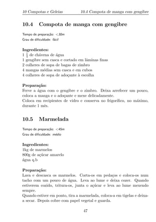 10 Compotas e Geleias           10.4 Compota de manga com gengibre


10.4       Compota de manga com gengibre
Tempo de prepara¸ao: <30m
                c˜
Grau de diﬁculdade: f´cil
                     a


Ingredientes:
1 1 de ch´vena de agua
  4      a         ´
1 gengibre sem casca e cortado em lˆminas ﬁnas
                                    a
2 colheres de sopa de bagas de zimbro
4 mangas m´dias sem casca e em cubos
            e
4 colheres de sopa de ado¸ante a escolha
                         c     `

Prepara¸ao:
          c˜
Ferve a agua com o gengibre e o zimbro. Deixa arrefecer um pouco,
         ´
coloca a manga e o ado¸ante e mexe delicadamente.
                      c
Coloca em recipientes de vidro e conserva no frigor´
                                                   ıﬁco, no m´ximo,
                                                             a
durante 1 mˆs.
             e


10.5       Marmelada
Tempo de prepara¸ao: <45m
                c˜
Grau de diﬁculdade: m´dio
                     e


Ingredientes:
1kg de marmelos
800g de a¸ucar amarelo
         c´
agua q.b
´

Prepara¸ao:
         c˜
Lava e descasca os marmelos. Corta-os em peda¸os e coloca-os num
                                                  c
tacho com um pouco de agua. Leva ao lume e deixa cozer. Quando
                          ´
estiverem cozido, tritura-os, junta o a¸ucar e leva ao lume mexendo
                                       c´
sempre.
Quando estiver em ponto, tira a marmelada, coloca-a em tigelas e deixa-
a secar. Depois cobre com papel vegetal e guarda.

                                  47
 