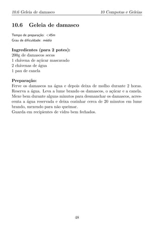 10.6 Geleia de damasco                        10 Compotas e Geleias


10.6      Geleia de damasco
Tempo de prepara¸ao: <45m
                c˜
Grau de diﬁculdade: m´dio
                     e

Ingredientes (para 2 potes):
200g de damascos secos
1 ch´vena de a¸ucar mascavado
    a         c´
2 ch´venas de agua
    a         ´
1 pau de canela

Prepara¸ao:
         c˜
Ferve os damascos na agua e depois deixa de molho durante 2 horas.
                      ´
Reserva a agua. Leva a lume brando os damascos, o a¸ucar e a canela.
          ´                                         c´
Mexe bem durante alguns minutos para desmanchar os damascos, acres-
centa a agua reservada e deixa cozinhar cerca de 20 minutos em lume
        ´
brando, mexendo para n˜o queimar.
                        a
Guarda em recipientes de vidro bem fechados.




                                48
 
