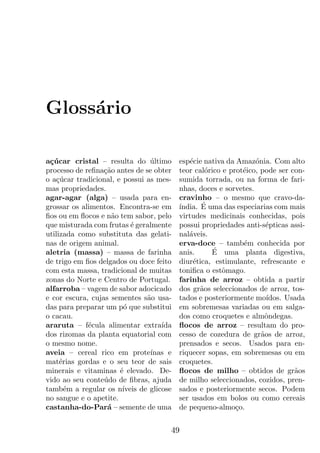 Gloss´rio
     a

a¸ucar cristal – resulta do ultimo
 c´                              ´         esp´cie nativa da Amaz´nia. Com alto
                                               e                   o
processo de reﬁna¸ao antes de se obter
                  c˜                       teor cal´rico e prot´ico, pode ser con-
                                                    o          e
o a¸ucar tradicional, e possui as mes-
    c´                                     sumida torrada, ou na forma de fari-
mas propriedades.                          nhas, doces e sorvetes.
agar-agar (alga) – usada para en-          cravinho – o mesmo que cravo-da-
grossar os alimentos. Encontra-se em       ´      ´
                                           ındia. E uma das especiarias com mais
ﬁos ou em ﬂocos e n˜o tem sabor, pelo
                    a                      virtudes medicinais conhecidas, pois
que misturada com frutas ´ geralmente
                           e               possui propriedades anti-s´pticas assi-
                                                                       e
utilizada como substituta das gelati-      nal´veis.
                                              a
nas de origem animal.                      erva-doce – tamb´m conhecida por
                                                               e
aletria (massa) – massa de farinha         anis.      ´
                                                      E uma planta digestiva,
de trigo em ﬁos delgados ou doce feito     diur´tica, estimulante, refrescante e
                                                e
com esta massa, tradicional de muitas      toniﬁca o estˆmago.
                                                         o
zonas do Norte e Centro de Portugal.       farinha de arroz – obtida a partir
alfarroba – vagem de sabor adocicado       dos gr˜os seleccionados de arroz, tos-
                                                  a
e cor escura, cujas sementes s˜o usa-
                                a          tados e posteriormente mo´  ıdos. Usada
das para preparar um p´ que substitui
                        o                  em sobremesas variadas ou em salga-
o cacau.                                   dos como croquetes e almˆndegas.
                                                                      o
araruta – f´cula alimentar extra´
             e                       ıda   ﬂocos de arroz – resultam do pro-
dos rizomas da planta equatorial com       cesso de cozedura de gr˜os de arroz,
                                                                     a
o mesmo nome.                              prensados e secos. Usados para en-
aveia – cereal rico em prote´    ınas e    riquecer sopas, em sobremesas ou em
mat´rias gordas e o seu teor de sais
     e                                     croquetes.
minerais e vitaminas ´ elevado. De-
                       e                   ﬂocos de milho – obtidos de gr˜os   a
vido ao seu conte´do de ﬁbras, ajuda
                  u                        de milho seleccionados, cozidos, pren-
tamb´m a regular os n´
       e                ıveis de glicose   sados e posteriormente secos. Podem
no sangue e o apetite.                     ser usados em bolos ou como cereais
castanha-do-Par´ – semente de uma
                   a                       de pequeno-almo¸o.c


                                       49
 