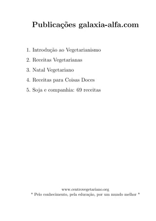 Publica¸oes galaxia-alfa.com
         c˜


1. Introdu¸ao ao Vegetarianismo
          c˜
2. Receitas Vegetarianas
3. Natal Vegetariano
4. Receitas para Coisas Doces
5. Soja e companhia: 69 receitas




                 www.centrovegetariano.org
 * Pelo conhecimento, pela educa¸ao, por um mundo melhor *
                                c˜
 