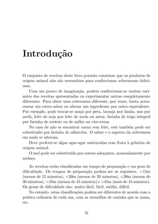 Introdu¸˜o
       ca

O conjunto de receitas deste livro permite constatar que os produtos de
origem animal n˜o s˜o necess´rios para confeccionar sobremesas delici-
                  a a           a
osas.
    Com um pouco de imagina¸ao, podem confeccionar-se muitas vari-
                                  c˜
antes das receitas apresentadas ou experimentar outras completamente
diferentes. Para obter uma sobremesa diferente, por vezes, basta acres-
centar um outro sabor ou alterar um ingrediente por outro equivalente.
Por exemplo, pode trocar-se ma¸a por pˆra, laranja por lim˜o, noz por
                                   c˜      e                   a
avel˜, leite de soja por leite de aveia ou arroz, farinha de trigo integral
    a
por farinha de centeio ou de milho ou vice-versa.
    No caso de n˜o se encontrar cacau sem leite, este tamb´m pode ser
                  a                                           e
substitu´ por farinha de alfarroba. O sabor e o aspecto da sobremesa
         ıdo
em nada se alteram.
    Deve preferir-se algas agar-agar misturadas com fruta a gelatina de
                                                             `
origem animal.
    O mel pode ser substitu´ por outros ado¸antes, nomeadamente por
                             ıdo               c
mela¸o.
     c
     As receitas est˜o classiﬁcadas em tempo de prepara¸ao e em grau de
                    a                                    c˜
diﬁculdade. Os tempos de prepara¸ao podem ser os seguintes: <15m
                                      c˜
(menos de 15 minutos), <20m (menos de 20 minutos), <30m (menos de
30 minutos), <45m (menos de 45 minutos) e >45m (mais de 45 minutos).
Os graus de diﬁculdade s˜o: muito f´cil, f´cil, m´dio, dif´
                            a          a   a       e       ıcil.
     No entanto, estas classiﬁca¸oes podem ser diferentes de acordo com a
                                c˜
pr´tica culin´ria de cada um, com os utens´
  a           a                             ılios de cozinha que se usam,
etc.

                                    iii
 
