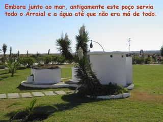 Embora junto ao mar, antigamente este poço servia
todo o Arraial e a água até que não era má de todo.
 