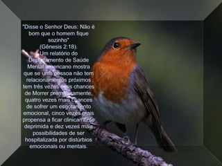 "Disse o Senhor Deus: Não é bom que o homem fique sozinho" (Gênesis 2:18).Um relatório do Departamento de Saúde Mental americano mostra que se uma pessoa não tem relacionamentos próximos tem três vezes mais chances de Morrer prematuramente, quatro vezes mais chances de sofrer um esgotamento emocional, cinco vezes mais propensa a ficar clinicamente deprimida e dez vezes mais possibilidades de ser hospitalizada por distúrbios emocionais ou mentais. 