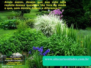 - Música -  Hymne - Vangelis  - Produção e Imagens -  Edison Piazza Piracicaba - Brasil Ainda assim, desejo que sua vida seja repleta dessas questões tão fora de moda e que, sem dúvida, fazem a diferença ! !! Baden - Áustria www.sitecuriosidades.com.br 