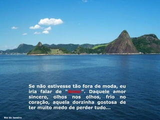 Se não estivesse tão fora de moda,  eu iri a falar de " Amor ”.  Daquele amor sincero, olhos nos olhos, frio no coração,   aquela dorzinha gostosa de ter   muito medo de perder  t udo... Rio de Janeiro 
