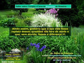 - Música -  Hymne - Vangelis  - Produção e Imagens -  Edison Piazza Piracicaba - Brasil Ainda assim, gostaria que a sua vida fosse repleta dessas questões tão fora de moda e que, sem dúvida, fazem a diferença ! !! Baden - Áustria Saiba  sobre: Terapia e Curso de  Regressão  de Memória 