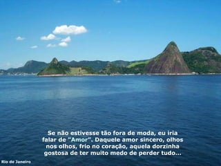 Se não estivesse tão fora de moda,  eu iri a falar de " Amor ”.  Daquele amor sincero, olhos nos olhos, frio no coração,   aquela dorzinha gostosa de ter   muito medo de perder  t udo... Rio de Janeiro 