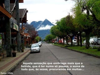 Aquela sensação que embriaga mais que a bebida ,  que é ter numa  só  pessoa, a soma de tudo que ,  às vezes ,  procuramos em muitas... Pucon - Chile 