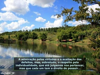 A admiração pelas virtudes e a aceitação dos defeitos, mas, sobretudo, o respeito pela individualidade, que até julgamos nos pertencer, mas que cada um tem o direito de possuir... São Pedro - SP 