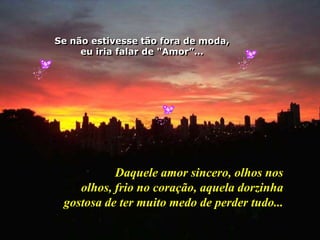 Se não estivesse tão fora de moda,eu iria falar de "Amor”…Daquele amor sincero, olhos nos olhos, frio no coração,aquela dorzinha gostosa de termuito medo de perder tudo...