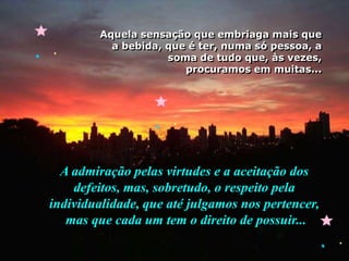 Aquela sensação que embriaga mais que a bebida, que é ter, numa só pessoa, a soma de tudo que, às vezes,procuramos em muitas...A admiração pelas virtudes e a aceitação dos defeitos, mas, sobretudo, o respeito pela individualidade, que até julgamos nos pertencer, mas que cada um tem o direito de possuir...