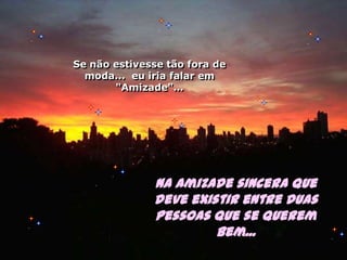 Se não estivesse tão fora de moda...  eu iria falar em "Amizade"…Na amizade sincera que deve existir entre duas pessoas que se querem bem...