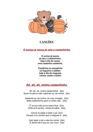 CANÇÕES

O ouriço já secou já caiu a castanhinha

                  O ouriço já secou
               já caiu a castanhinha;
                hoje é dia de comer
              uma castanha cozidinha.

               Cozidinha ou assadinha
                na fogueira a saltitar;
                hoje é dia de magusto
                vamos cantar e bailar.



  Ah, ah, ah, minha castanhinha

    Ah, ah, ah, minha castanhinha (bis)
Quem te pôs a mão, sabendo qu' és minha. (bis)

 Sabendo qu' és minha, do meu coração, (bis)
  Salta castanhinha para a minha mão. (bis)

     É na tua mão qu'eu quero ficar (bis)
    Anda pr'ó recreio, vamos lá saltar. (bis)

      Vamos lá saltar e bater o pé (bis)
  Porque é no recreio que o magusto é. (bis)

     Vais bater o pé e vais-me comer (bis)
      É dentro de ti que eu vou viver. (bis)
 
