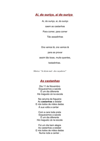 Ai, do ouriço, ai do ouriço

         Ai, do ouriço, ai, do ouriço

             saem as castanhas

          Para comer, para comer

               Tão assadinhas



        Ora vamos lá, ora vamos lá

                para as provar

      assim tão boas, muito quentes,

                 tostadinhas.


Músíca: "Ai dizem mal - dos caçadores"




       As castanhas
     Dia 11 de Novembro
     Esquecemos a sacola
       É um dia diferente
    Há magusto cá na escola

    Na caruma da fogueira
    As castanhas a estalar
  E nós todos de mãos dadas
     À sua volta a cantar

     Com a cara toda preta
     Esquecemos a sacola
       É um dia diferente
    Há magusto cá na escola

    Foi um dia bem alegre
    As castanhas a estalar
  E nós todos de mãos dadas
     Numa roda a cantar .
 