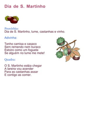 Dia de S. Martinho




Provérbio:
Dia de S. Martinho, lume, castanhas e vinho.

Adivinha:

Tenho camisa e casaco
Sem remendo nem buraco
Estoiro como um foguete
Se alguém no lume me mete!

Quadra:
O S. Martinho está a chegar
A lareira vou acender
Para as castanhas assar
E contigo as comer.
 