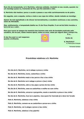 Num dia de tempestade, ia S. Martinho, valoroso soldado, montado no seu cavalo, quando viu
um mendigo quase nu, tremendo de frio, que lhe estendia a mão.

S. Martinho não hesitou: parou o cavalo e passou a sua mão carinhosamente na do pobre.

Em seguida, com a espada, cortou a meio a sua capa de militar, dando metade ao mendigo.

Apesar de mal agasalhado e de chover torrencialmente, o cavaleiro continuou o seu caminho,
cheio de felicidade.

Mas, subitamente, a tempestade desfez-se. O céu ficou límpido. E um sol de Estio inundou a
terra de luz e calor.

Para que nunca se apague da memória dos homens este acto de bondade praticado pelo
cavaleiro, diz-se que, nessa mesma época, todos os anos, cessa por alguns dias o tempo frio.
                                                                               É o...

O céu fica azul e o sol reaparece
                                                                            Verão de
quente e brilhante.

                                                                           S. Martinho!!
                                                                             in, Flores para Crianças


                                                                                  Fernando Cardoso




                            Provérbios relativos a S. Martinho




     Em dia de S. Martinho, vai à adega e prova o vinho

     No dia de S. Martinho, lume, castanhas e vinho

     No dia de S. Martinho mata o teu porco e faz o teu vinho

     No dia de S. Martinho vai à adega e prova o (teu) vinho

     No dia de S. Martinho, abre o teu pipo e prova do teu vinho

     No dia de S. Martinho, assa as castanhas e molha-as com vinho

     No dia de S. Martinho, encerra o porquinho, souta o soutinho e prova o teu vinho

     No dia de S. Martinho, fura-se o pipinho, mas quem for honrado já o deve ter furado

     Pelo S. Martinho, abatoca o teu vinho

     Pelo S. Martinho, comem-se as castanhas e prova-se o vinho

     Pelo S. Martinho, vai à adega e prova o teu vinho

     Pelo S. Martinho, abatoca o teu pipinho
 
