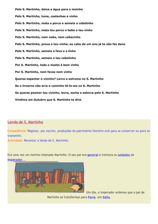 Pelo S. Martinho, deixa a água para o moinho

     Pelo S. Martinho, lume, castanhas e vinho

     Pelo S. Martinho, mata o porco e semeia o cebolinho

     Pelo S. Martinho, mata teu porco e bebe o teu vinho

     Pelo S. Martinho, nem nabo, nem cabacinho

     Pelo S. Martinho, prova o teu vinho; ao cabo de um ano já te não faz dano

     Pelo S. Martinho, semeia a fava e o linho

     Pelo S. Martinho, semeia o teu cebolinho

     Por S. Martinho, todo o mosto é bom vinho

     Por S. Martinho, nem favas nem vinho

     Queres espantar o vizinho? Lavra e estruma no S. Martinho

     Se o Inverno não erra o caminho tê-lo-eis no S. Martinho

     Se queres pasmar teu vizinho, lavra, sacha e esterca pelo S. Martinho

     Vindima em Outubro que S. Martinho to dirá.




Lenda de S. Martinho

Competência: Registar, por escrito, produções do património literário oral para as conservar ou para as
transmitir.
Actividade: Recontar a lenda de S. Martinho.
.


Era uma vez um menino chamado Martinho. O seu pai era general e treinava os soldados do
Imperador...




                                                         Um dia, o Imperador ordenou que o pai de
                            Martinho se transferisse para Pavia, em Itália.
 