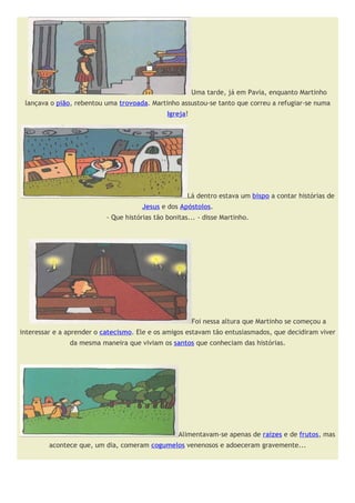 Uma tarde, já em Pavia, enquanto Martinho
 lançava o pião, rebentou uma trovoada. Martinho assustou-se tanto que correu a refugiar-se numa
                                               Igreja!




                                                      Lá dentro estava um bispo a contar histórias de
                                       Jesus e dos Apóstolos.
                           - Que histórias tão bonitas... - disse Martinho.




                                                         Foi nessa altura que Martinho se começou a
interessar e a aprender o catecismo. Ele e os amigos estavam tão entusiasmados, que decidiram viver
               da mesma maneira que viviam os santos que conheciam das histórias.




                                                   Alimentavam-se apenas de raizes e de frutos, mas
         acontece que, um dia, comeram cogumelos venenosos e adoeceram gravemente...
 